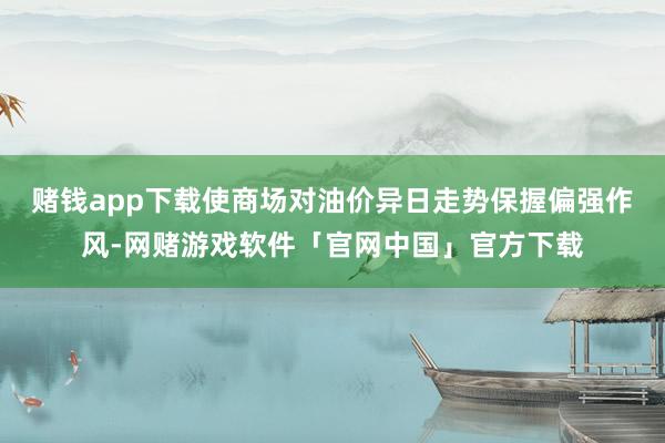 赌钱app下载使商场对油价异日走势保握偏强作风-网赌游戏软件「官网中国」官方下载