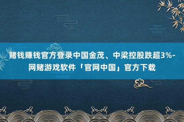 赌钱赚钱官方登录中国金茂、中梁控股跌超3%-网赌游戏软件「官网中国」官方下载