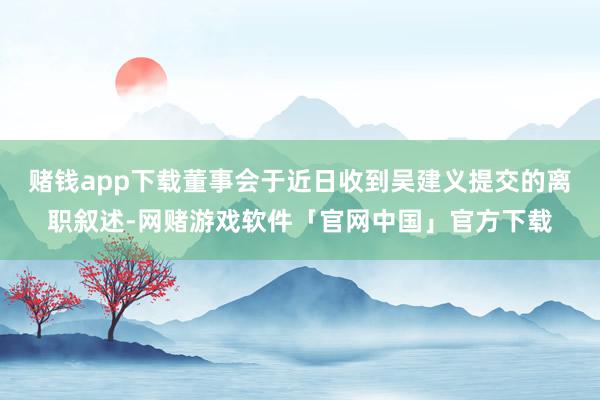 赌钱app下载董事会于近日收到吴建义提交的离职叙述-网赌游戏软件「官网中国」官方下载