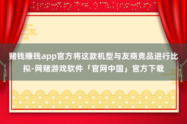赌钱赚钱app官方将这款机型与友商竞品进行比拟-网赌游戏软件「官网中国」官方下载