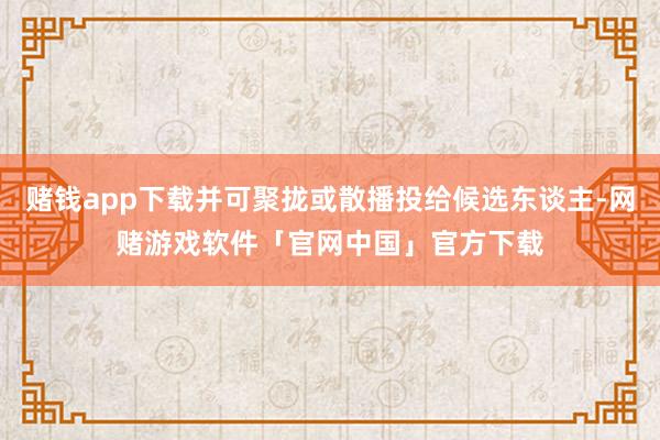 赌钱app下载并可聚拢或散播投给候选东谈主-网赌游戏软件「官网中国」官方下载