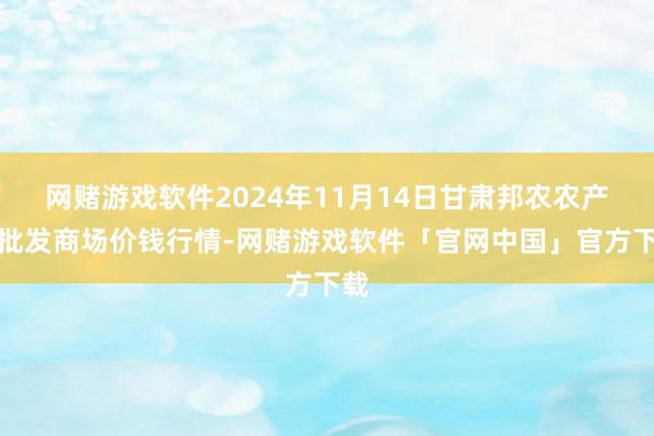 网赌游戏软件2024年11月14日甘肃邦农农产物批发商场价钱行情-网赌游戏软件「官网中国」官方下载