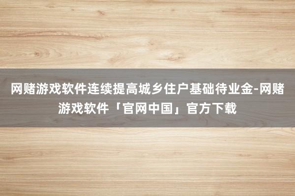 网赌游戏软件连续提高城乡住户基础待业金-网赌游戏软件「官网中国」官方下载