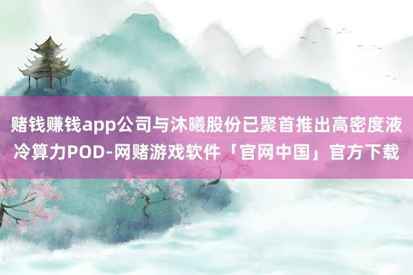 赌钱赚钱app公司与沐曦股份已聚首推出高密度液冷算力POD-网赌游戏软件「官网中国」官方下载