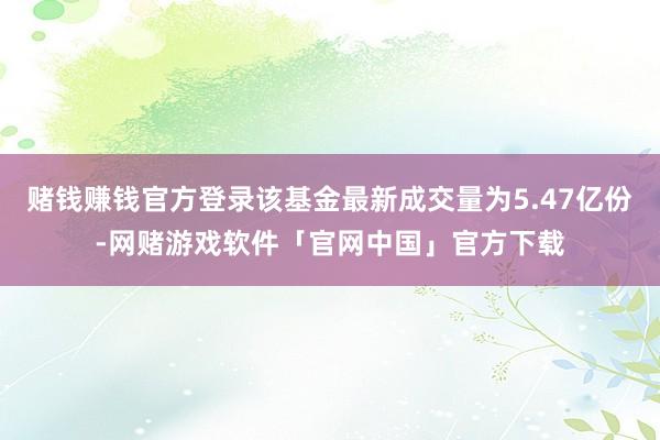 赌钱赚钱官方登录该基金最新成交量为5.47亿份-网赌游戏软件「官网中国」官方下载