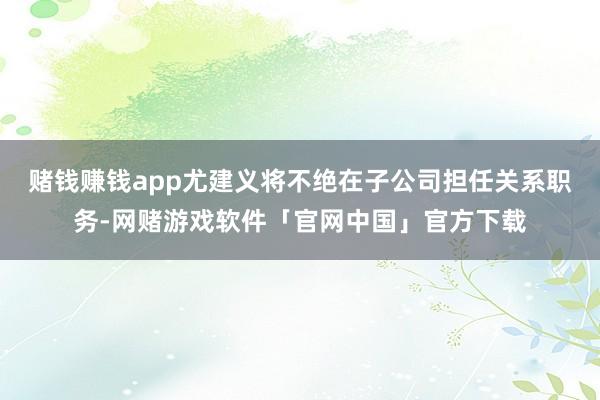 赌钱赚钱app尤建义将不绝在子公司担任关系职务-网赌游戏软件「官网中国」官方下载