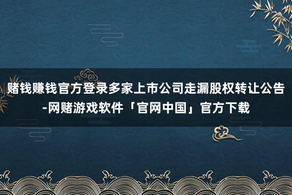 赌钱赚钱官方登录多家上市公司走漏股权转让公告-网赌游戏软件「官网中国」官方下载
