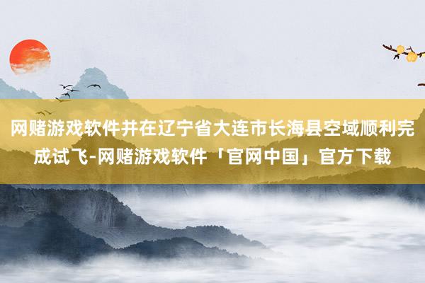网赌游戏软件并在辽宁省大连市长海县空域顺利完成试飞-网赌游戏软件「官网中国」官方下载