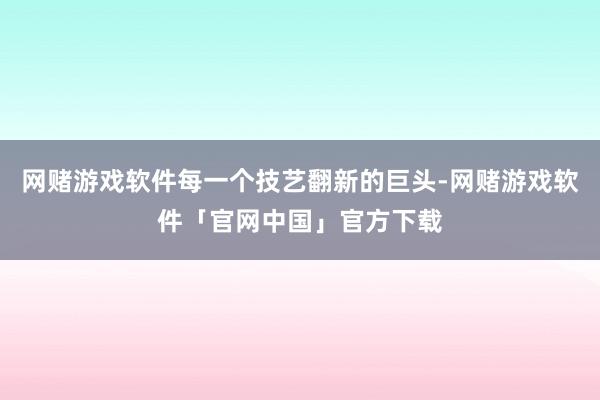 网赌游戏软件每一个技艺翻新的巨头-网赌游戏软件「官网中国」官方下载