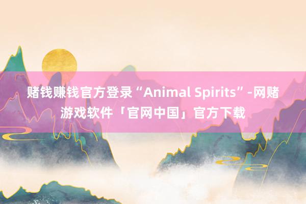 赌钱赚钱官方登录“Animal Spirits”-网赌游戏软件「官网中国」官方下载