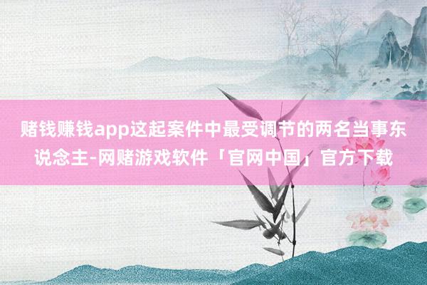 赌钱赚钱app这起案件中最受调节的两名当事东说念主-网赌游戏软件「官网中国」官方下载