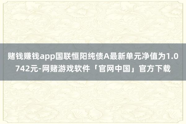 赌钱赚钱app国联恒阳纯债A最新单元净值为1.0742元-网赌游戏软件「官网中国」官方下载