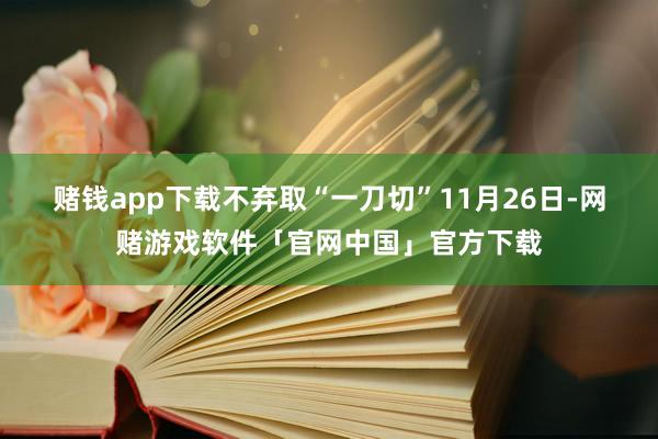 赌钱app下载不弃取“一刀切” 11月26日-网赌游戏软件「官网中国」官方下载