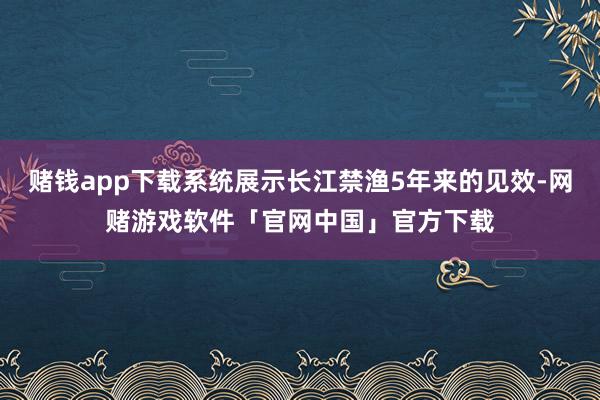 赌钱app下载系统展示长江禁渔5年来的见效-网赌游戏软件「官网中国」官方下载