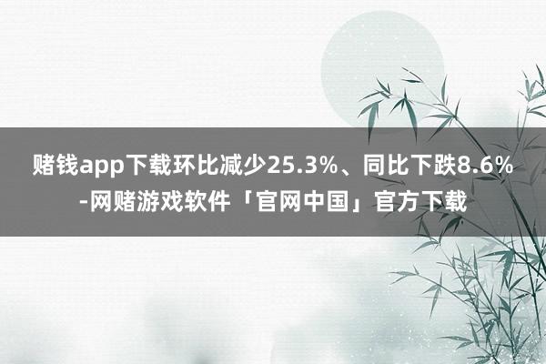 赌钱app下载环比减少25.3%、同比下跌8.6%-网赌游戏软件「官网中国」官方下载
