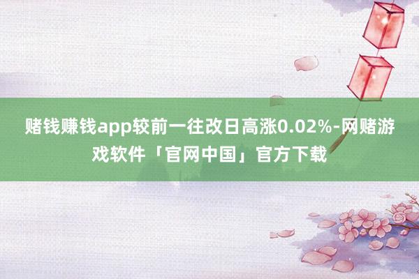 赌钱赚钱app较前一往改日高涨0.02%-网赌游戏软件「官网中国」官方下载