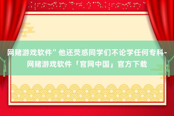 网赌游戏软件”他还荧惑同学们不论学任何专科-网赌游戏软件「官网中国」官方下载