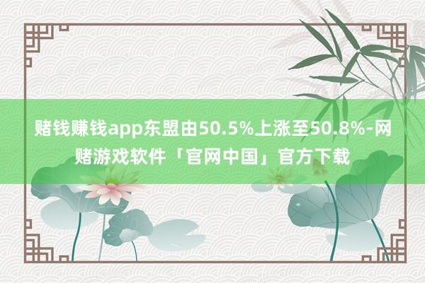 赌钱赚钱app东盟由50.5%上涨至50.8%-网赌游戏软件「官网中国」官方下载
