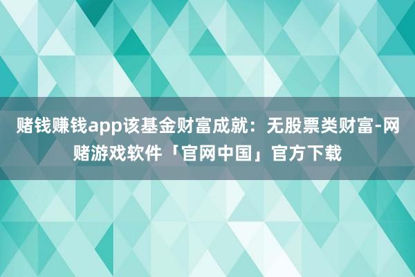 赌钱赚钱app该基金财富成就：无股票类财富-网赌游戏软件「官网中国」官方下载