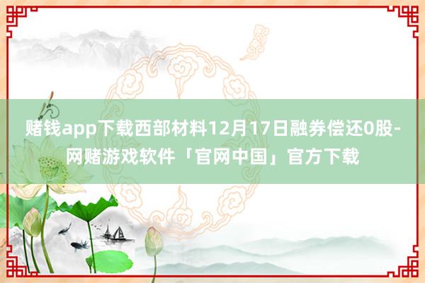 赌钱app下载西部材料12月17日融券偿还0股-网赌游戏软件「官网中国」官方下载