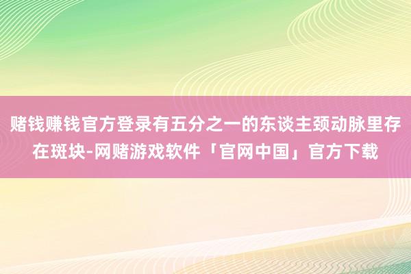 赌钱赚钱官方登录有五分之一的东谈主颈动脉里存在斑块-网赌游戏软件「官网中国」官方下载