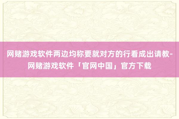 网赌游戏软件两边均称要就对方的行看成出请教-网赌游戏软件「官网中国」官方下载