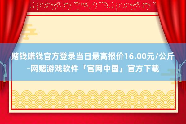 赌钱赚钱官方登录当日最高报价16.00元/公斤-网赌游戏软件「官网中国」官方下载