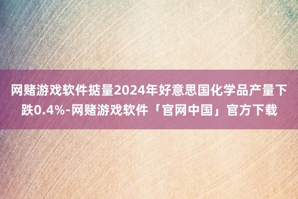 网赌游戏软件掂量2024年好意思国化学品产量下跌0.4%-网赌游戏软件「官网中国」官方下载