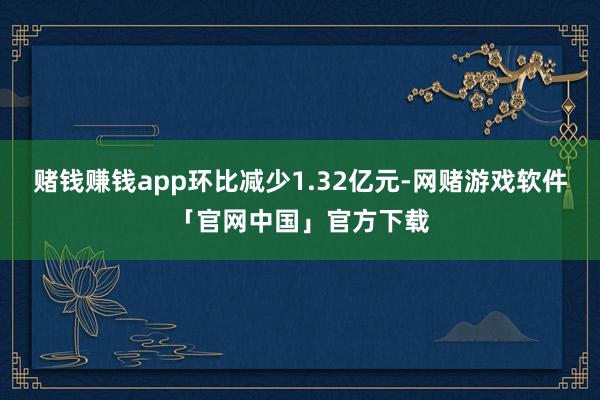 赌钱赚钱app环比减少1.32亿元-网赌游戏软件「官网中国」官方下载