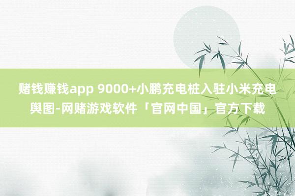 赌钱赚钱app 9000+小鹏充电桩入驻小米充电舆图-网赌游戏软件「官网中国」官方下载