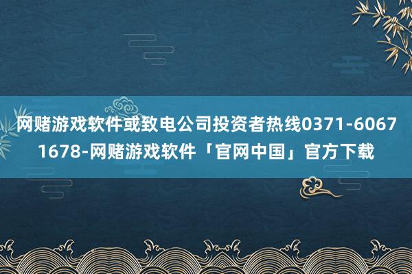 网赌游戏软件或致电公司投资者热线0371-60671678-网赌游戏软件「官网中国」官方下载