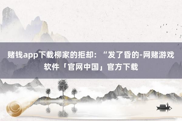 赌钱app下载柳家的拒却：“发了昏的-网赌游戏软件「官网中国」官方下载