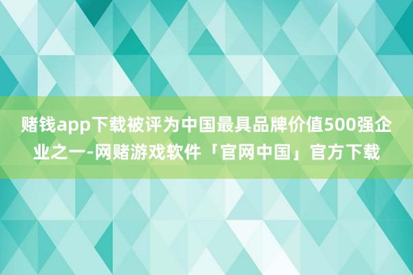 赌钱app下载被评为中国最具品牌价值500强企业之一-网赌游戏软件「官网中国」官方下载