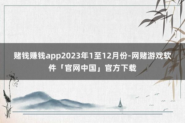 赌钱赚钱app　　2023年1至12月份-网赌游戏软件「官网中国」官方下载