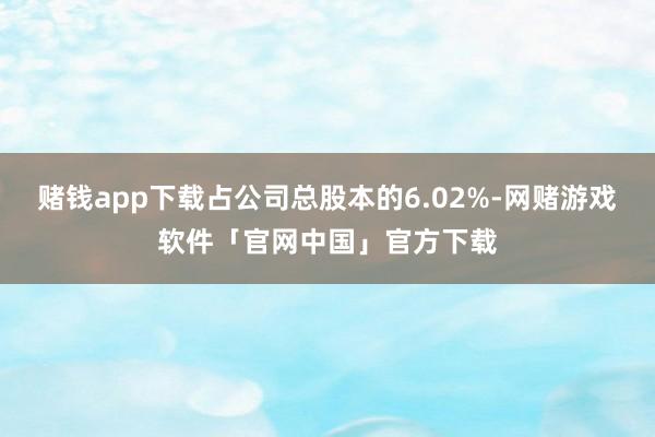 赌钱app下载占公司总股本的6.02%-网赌游戏软件「官网中国」官方下载