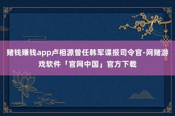 赌钱赚钱app卢相源曾任韩军谍报司令官-网赌游戏软件「官网中国」官方下载