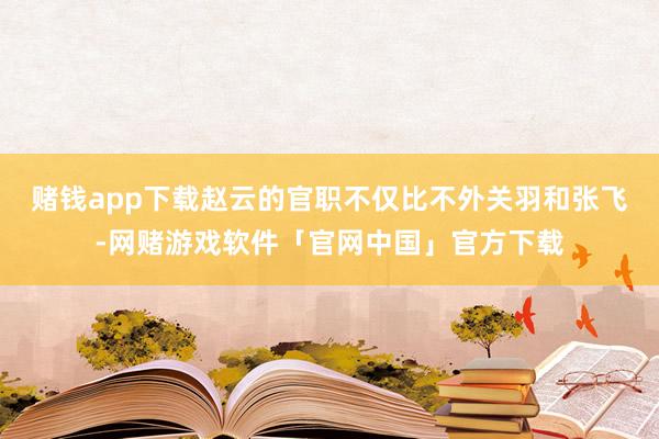 赌钱app下载赵云的官职不仅比不外关羽和张飞-网赌游戏软件「官网中国」官方下载