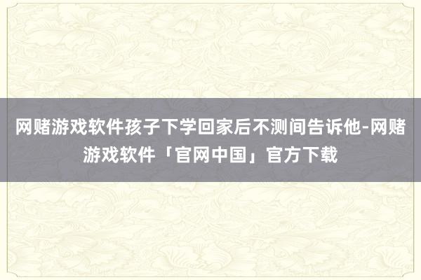 网赌游戏软件孩子下学回家后不测间告诉他-网赌游戏软件「官网中国」官方下载