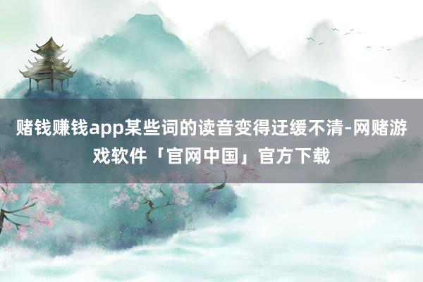 赌钱赚钱app某些词的读音变得迂缓不清-网赌游戏软件「官网中国」官方下载