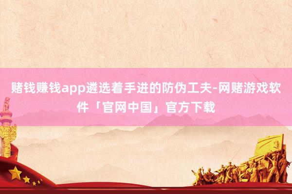 赌钱赚钱app遴选着手进的防伪工夫-网赌游戏软件「官网中国」官方下载