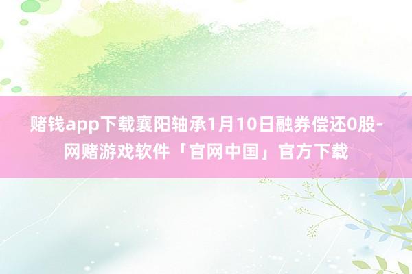 赌钱app下载襄阳轴承1月10日融券偿还0股-网赌游戏软件「官网中国」官方下载