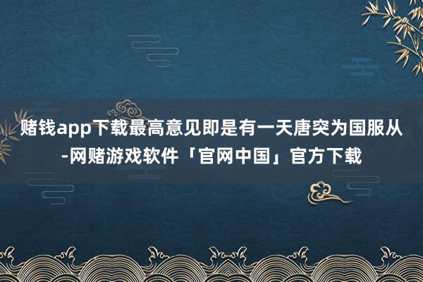 赌钱app下载最高意见即是有一天唐突为国服从-网赌游戏软件「官网中国」官方下载