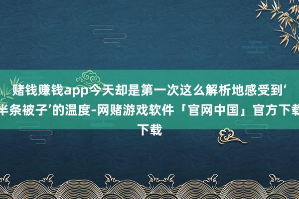 赌钱赚钱app今天却是第一次这么解析地感受到‘半条被子’的温度-网赌游戏软件「官网中国」官方下载