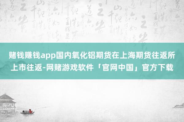 赌钱赚钱app国内氧化铝期货在上海期货往返所上市往返-网赌游戏软件「官网中国」官方下载