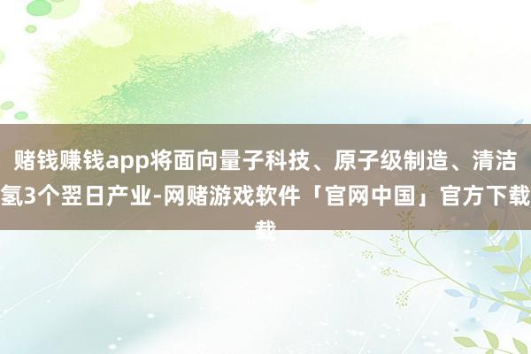 赌钱赚钱app将面向量子科技、原子级制造、清洁氢3个翌日产业-网赌游戏软件「官网中国」官方下载