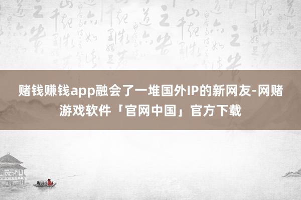 赌钱赚钱app融会了一堆国外IP的新网友-网赌游戏软件「官网中国」官方下载