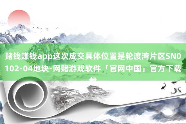 赌钱赚钱app这次成交具体位置是轮渡湾片区SN0102-04地块-网赌游戏软件「官网中国」官方下载