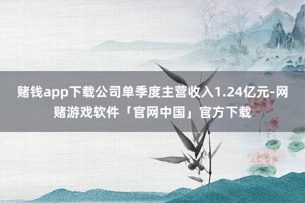 赌钱app下载公司单季度主营收入1.24亿元-网赌游戏软件「官网中国」官方下载