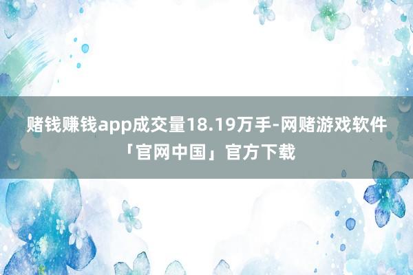 赌钱赚钱app成交量18.19万手-网赌游戏软件「官网中国」官方下载