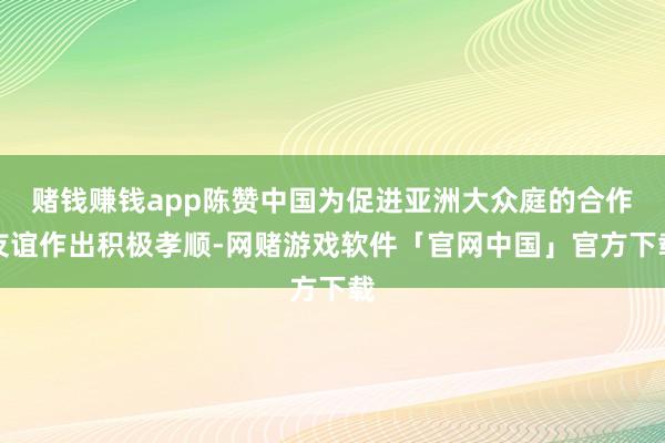 赌钱赚钱app陈赞中国为促进亚洲大众庭的合作友谊作出积极孝顺-网赌游戏软件「官网中国」官方下载